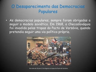 O Desaparecimento das Democracias PopularesAs democracias populares, sempre foram obrigadas a seguir o modelo soviético. Em 1968, a Checoslováquia foi invadida pelas tropas do Pacto de Varsóvia, quando pretendia seguir uma via política própria.Na noite de 20 para 21 de Agosto as tropas do Pacto de Varsóvia 