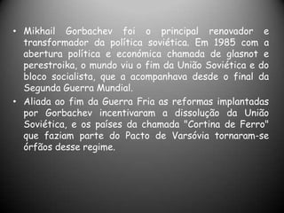 Mikhail Gorbachev foi o principal renovador e transformador da política soviética. Em 1985 com a abertura política e económica chamada de glasnot e perestroika, o mundo viu o fim da União Soviética e do bloco socialista, que a acompanhava desde o final da Segunda Guerra Mundial.Aliada ao fim da Guerra Fria as reformas implantadas por Gorbachev incentivaram a dissolução da União Soviética, e os países da chamada "Cortina de Ferro" que faziam parte do Pacto de Varsóvia tornaram-se órfãos desse regime.