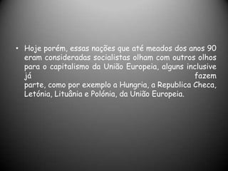 Hoje porém, essas nações que até meados dos anos 90 eram consideradas socialistas olham com outros olhos para o capitalismo da União Europeia, alguns inclusive já fazemparte, como por exemplo a Hungria, a Republica Checa, Letónia, Lituânia e Polónia, da União Europeia.