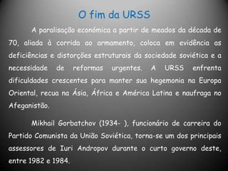 O fim da URSSA paralisação económica a partir de meados da década de 70, aliada à corrida ao armamento, coloca em evidência as deficiências e distorções estruturais da sociedade soviética e a necessidade de reformas urgentes. A URSS enfrenta dificuldades crescentes para manter sua hegemonia na Europa Oriental, recua na Ásia, África e América Latina e naufraga no Afeganistão.	Mikhail Gorbatchov (1934- ), funcionário de carreira do Partido Comunista da União Soviética, torna-se um dos principais assessores de Iuri Andropov durante o curto governo deste, entre 1982 e 1984.
