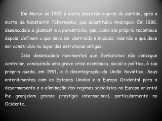 Em Março de 1985 é eleito secretário-geral do partido, após a morte de Konstantin Tchernenko, que substituíra Andropov. Em 1986, desencadeia a glasnost e a perestroika, que, como ele próprio reconhece depois, definem o que deve ser destruído e mudado, mas não o que deve ser construído no lugar das estruturas antigas. 	Isso desencadeia movimentos que Gorbatchov não consegue controlar, conduzindo uma grave crise económica, social e política, à sua própria queda, em 1991, e à desintegração da União Soviética. Seus entendimentos com os Estados Unidos e a Europa Ocidental para o desarmamento e a eliminação dos regimes socialistas na Europa oriental lhe granjeiam grande prestígio internacional, particularmente no Ocidente.