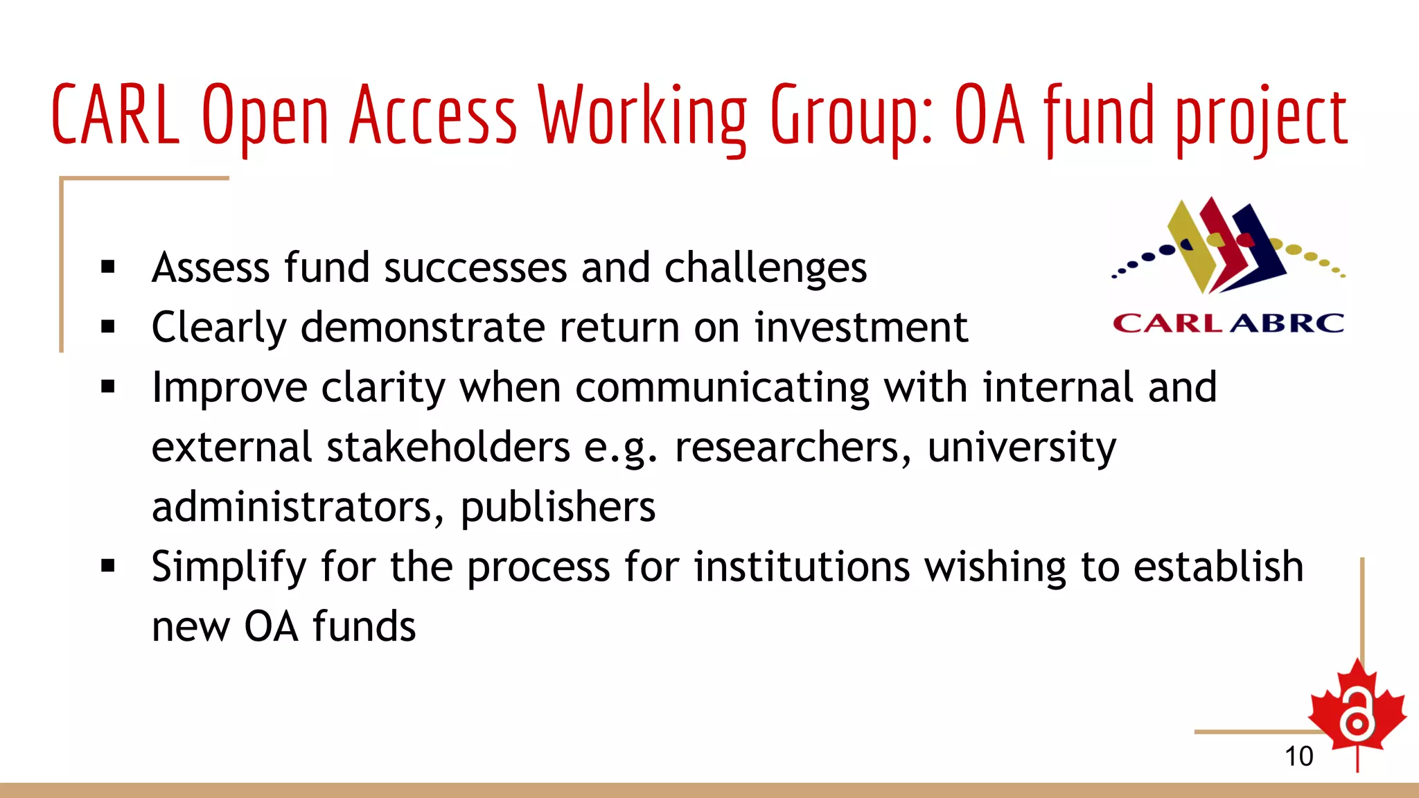 CARL Open Access Working Group: OA fund project
 Assess fund successes and challenges
 Clearly demonstrate return on investment
 Improve clarity when communicating with internal and
external stakeholders e.g. researchers, university
administrators, publishers
 Simplify for the process for institutions wishing to establish
new OA funds
10
 