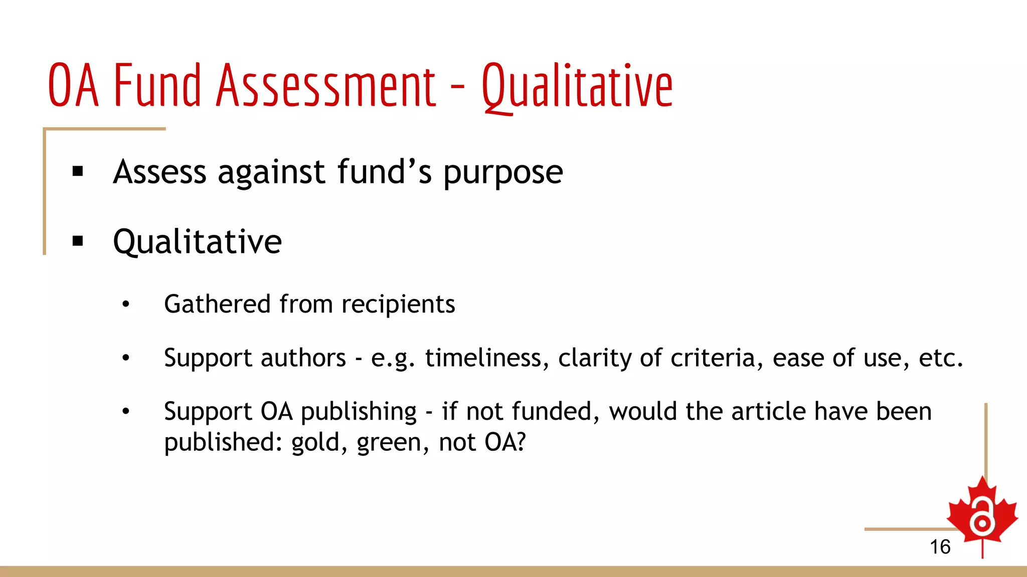 OA Fund Assessment - Qualitative
 Assess against fund’s purpose
 Qualitative
• Gathered from recipients
• Support authors - e.g. timeliness, clarity of criteria, ease of use, etc.
• Support OA publishing - if not funded, would the article have been
published: gold, green, not OA?
16
 