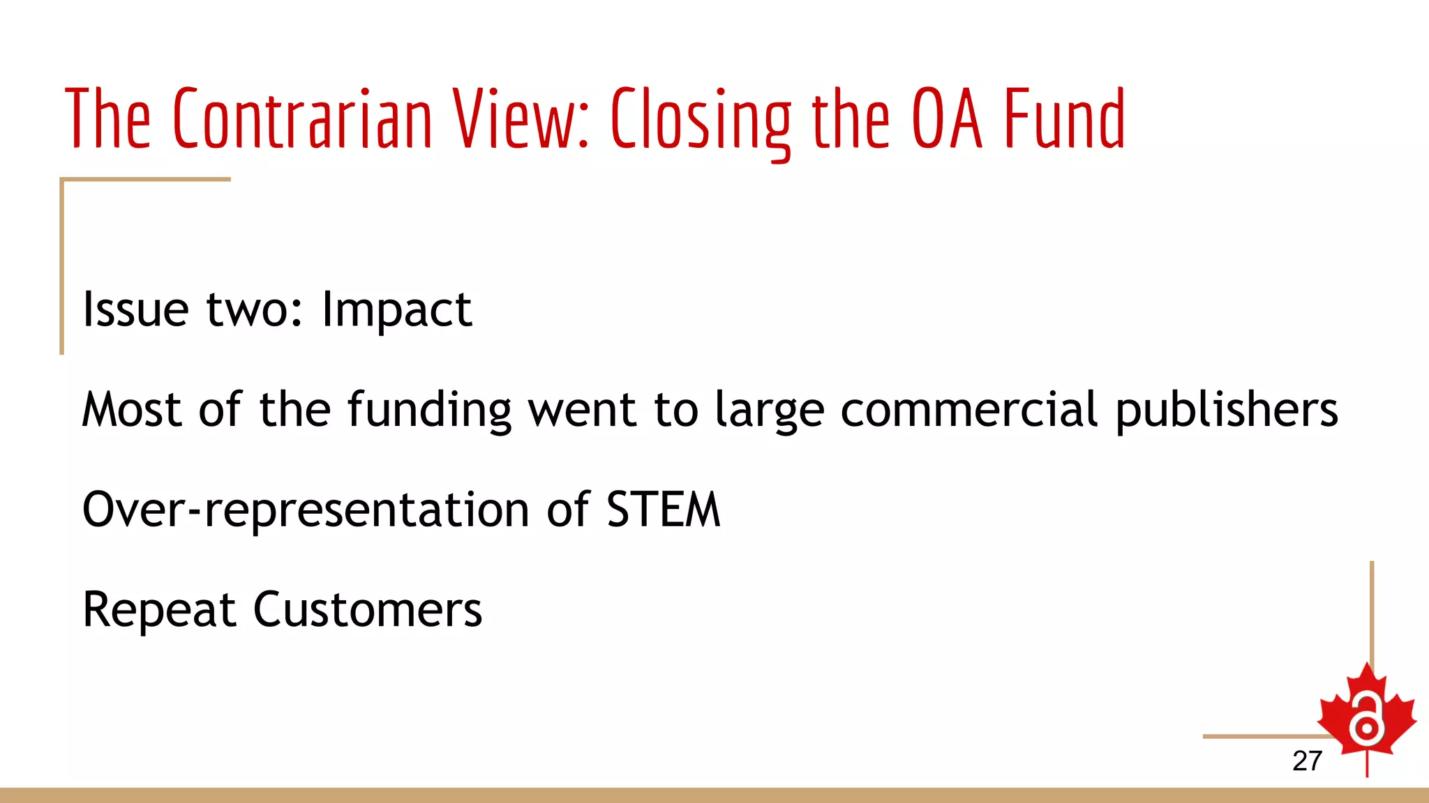 The Contrarian View: Closing the OA Fund
Issue two: Impact
Most of the funding went to large commercial publishers
Over-representation of STEM
Repeat Customers
27
 