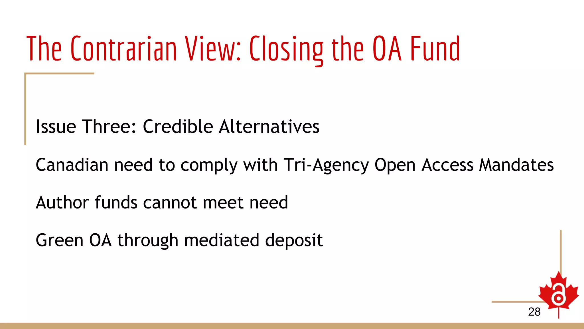 The Contrarian View: Closing the OA Fund
Issue Three: Credible Alternatives
Canadian need to comply with Tri-Agency Open Access Mandates
Author funds cannot meet need
Green OA through mediated deposit
28
 