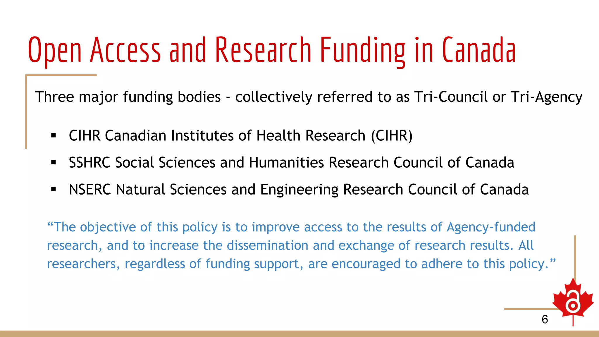 Open Access and Research Funding in Canada
Three major funding bodies - collectively referred to as Tri-Council or Tri-Agency
 CIHR Canadian Institutes of Health Research (CIHR)
 SSHRC Social Sciences and Humanities Research Council of Canada
 NSERC Natural Sciences and Engineering Research Council of Canada
“The objective of this policy is to improve access to the results of Agency-funded
research, and to increase the dissemination and exchange of research results. All
researchers, regardless of funding support, are encouraged to adhere to this policy.”
6
 