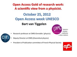 Open	
  Access	
  Gold	
  of	
  research	
  work:	
  	
  
           A	
  scien5ﬁc	
  view	
  from	
  a	
  physicist.	
  
                                	
  
                  October	
  25,	
  2012	
  
	
  
              Open	
  Access	
  week	
  UNESCO	
  	
  
                          Bart	
  van	
  Tiggelen	
  

       •  Research	
  professor	
  at	
  CNRS-­‐Grenoble	
  	
  (physics)	
  

       •  Deputy	
  Director	
  at	
  CNRS	
  (theore;cal	
  physics)	
  

       •  President	
  of	
  Publica;on	
  commi?ee	
  of	
  French	
  Physical	
  Society	
  
       	
  
 