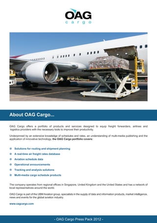 About OAG Cargo...

OAG Cargo offers a portfolio of products and services designed to equip freight forwarders, airlines and
logistics providers with the necessary tools to improve their productivity.

Underpinned by an extensive knowledge of schedules and rates, an understanding of multi-media publishing and the
application of innovative technology, the OAG Cargo portfolio covers:


• Solutions for routing and shipment planning

• A real-time air freight rates database

• Aviation schedule data

• Operational announcements

• Tracking and analysis solutions

• Multi-media cargo schedule products


The company operates from regional offices in Singapore, United Kingdom and the United States and has a network of
local representatives around the world.

OAG Cargo is part of the UBM Aviation group, specialists in the supply of data and information products, market intelligence,
news and events for the global aviation industry.

www.oagcargo.com




                                        - OAG Cargo Press Pack 2012 -
 