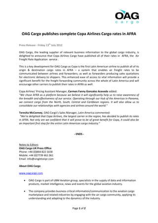 OAG Cargo publishes complete Copa Airlines Cargo rates in AFRA

Press Release - Friday 13th July 2012

OAG Cargo, the leading supplier of relevant business information to the global cargo industry, is
delighted to announce that Copa Airlines Cargo have published all of their rates in AFRA, the Air
Freight Rate Application service .

This is a key development for OAG Cargo as Copa is the first Latin American airline to publish all of its
origin & destination cargo rates in AFRA – a system that enables air freight rates to be
communicated between airlines and forwarders; as well as forwarders producing sales quotations
for electronic delivery to shippers. This enhanced ease of access to vital information will provide a
significant benefit for the freight forwarding community across the whole of Latin America and will
encourage other carriers to publish their rates in AFRA as well.

Copa Airlines’ Pricing Assistant Manager, Carmen Fanny Gonzalez Acevedo added:
“We chose AFRA as a platform because we believe it will significantly help us to raise awareness of
the breadth and effectiveness of our service. Operating through our Hub of the Americas in Panama,
we connect cargo from the North, South, Central and Caribbean regions. It will also allow us to
consolidate our relationships with agencies and airlines around the world.”

Teresita McConney, OAG Cargo’s Sales Manager, Latin America commented:
 “We’re delighted that Copa Airlines, the largest carrier in the region, has decided to publish its rates
in AFRA. Not only are we confident that it will prove to be of great benefit for Copa, it could also be
an important first step for the entire Latin American cargo industry.”


                                                - ENDS -


Notes to Editors
OAG Cargo UK Press Office
Phone: +44 (0)844 822 1658
Mobile: +44 (0)7739 461 061
Email: info@singletonpr.com

About OAG Cargo

www.oagcargo.com

       OAG Cargo is part of UBM Aviation group, specialists in the supply of data and information
        products, market intelligence, news and events for the global aviation industry.

       The company provides business critical information/communication to the aviation cargo
        marketplace and related industries by engaging with the air cargo community, applying its
        understanding and adapting to the dynamics of the industry.


                                              Page 1 of 2
 