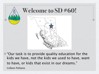 Welcome to SD #60!




“Our task is to provide quality education for the
kids we have, not the kids we used to have, want
to have, or kids that exist in our dreams.”
Colleen Politano
 