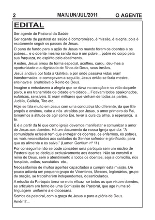 2                        MAI/JUN/JUL/2011                   O AGENTE
EDITAL
Ser agente de Pastoral da Saúde
Ser agente de pastoral da saúde é compromisso, é missão, é alegria, pois é
exatamente seguir os passos de Jesus.
O pano de fundo para a ação de Jesus no mundo foram os doentes e os
pobres... e o doente mesmo sendo rico é um pobre... pobre no corpo pela
sua fraqueza, no espírito pelo abatimento.
A estes, Jesus amou de forma especial, acolheu, curou, deu-lhes a
oportunidade e a dignidade de filhos de Deus, seus irmãos.
Jesus andava por toda a Galiléia, e por onde passava vidas eram
transformadas e começavam a segui-lo, Jesus então se fazia mestre,
ensinava e anunciava o Reino de Deus.
Imagine o entusiasmo a alegria que se dava no coração e na vida daquele
povo, e era transmitida de cidade em cidade... Ficavam todos apaixonados,
eufóricos, sensíveis. E eram milhares que vinham de todas as partes,
Judéia, Galiléia, Tiro etc..
Hoje se fala muito em Jesus com uma conotativa tão diferente, da que Ele
propôs e ensinou, cabe a nós atraídos por Jesus, o amor primeiro do Pai,
tomarmos a atitude de agir como Ele, levar a cura da alma, a esperança, a
fé.
E é a partir da fé que como igreja devemos manifestar e comunicar o amor
de Jesus aos doentes. Há um documento da nossa Igreja que diz: “A
comunidade eclesial tem que entregar os doentes, os enfermos, os pobres,
os mais necessitados aos cuidados do Senhor sofredor e glorificado, para
que os alimente e os salve.” (Lumen Gentium nº 11)
Por conseguinte não se pode conceber uma paróquia sem um núcleo de
Pastoral que se dedique exclusivamente aos doentes. Não se constrói o
reino de Deus, sem o atendimento a todos os doentes, seja a domicílio, nos
hospitais, asilos, sanatórios etc..
Necessitamos de muitos agentes capacitados a cumprir esta missão. De
pouco adianta um pequeno grupo de Vicentinos, Mesces, legionários, grupo
de oração, se trabalharem independentes, desarticulados.
A missão da Paróquia torna-se mais eficaz se todos os que vistam doentes,
se articulem em torno de uma Comissão de Pastoral, que age numa só
linguagem uniforme a e diocesana.
Somos da pastoral, com a graça de Jesus e para a glória de Deus.
Amém?...
 
