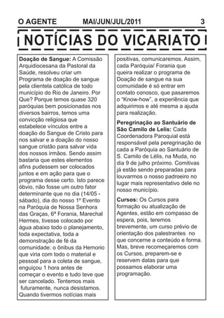 O AGENTE                MAI/JUN/JUL/2011                            3

 NOTÍCIAS DO VICARIATO
Doação de Sangue: A Comissão        positivas, comunicaremos. Assim,
Arquidiocesana da Pastoral da       cada Paróquia/ Forania que
Saúde, resolveu criar um            queira realizar o programa de
Programa de doação de sangue        Doação de sangue na sua
pela clientela católica de todo     comunidade é só entrar em
município do Rio de Janeiro. Por    contato conosco, que pasaremos
Que? Porque temos quase 320         o “Know-how”, a experiência que
paróquias bem posicionadas nos      adquirimos e até mesma a ajuda
diversos bairros, temos uma         para realização.
convicção religiosa que
                                    Peregrinação ao Santuário de
estabelece vínculos entre a
                                    São Camilo de Lelis: Cada
doação do Sangue de Cristo para
                                    Coordenadora Paroquial está
nos salvar e a doação do nosso
                                    responsável pela peregrinação de
sangue cristão para salvar vida
                                    cada a Paróquia ao Santuário de
dos nossos irmãos. Sendo assim
                                    S. Camilo de Lélis, na Muda, no
bastaria que estes elementos
                                    dia 9 de julho próximo. Comitivas
afins pudessem ser colocados
                                    já estão sendo preparadas para
juntos e em ação para que o
                                    louvarmos o nosso padroeiro no
programa desse certo. Isto parece
                                    lugar mais representativo dele no
óbvio, não fosse um outro fator
                                    nosso município.
determinante que no dia (14/05 -
sábado), dia do nosso 1º Evento     Cursos: Os Cursos para
na Paróquia de Nossa Senhora        formação ou atualização de
das Graças, 6ª Forania, Marechal    Agentes, estão em compasso de
Hermes, tivesse colocado por        espera, pois, teremos
água abaixo todo o planejamento,    brevemente, um curso prévio de
toda expectativa, toda a            orientação dos palestrantes no
demonstração de fé da               que concerne a conteúdo e forma.
comunidade: o ônibus da Hemorio     Mas, breve recomeçaremos com
que viria com todo o material e     os Cursos, preparem-se e
pessoal para a coleta de sangue,    reservem datas para que
enguiçou 1 hora antes de            possamos elaborar uma
começar o evento e tudo teve que    programação.
ser cancelado. Tentemos mais
 futuramente, nunca desistamos.
Quando tivermos notícias mais
 