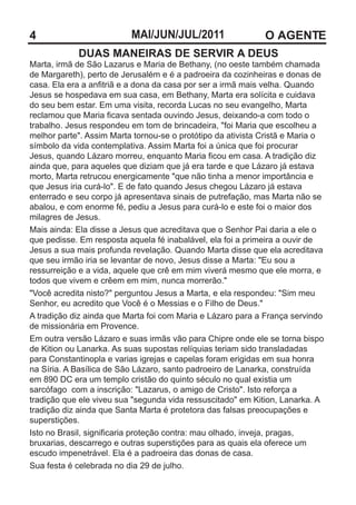 4                         MAI/JUN/JUL/2011                   O AGENTE
            DUAS MANEIRAS DE SERVIR A DEUS
Marta, irmã de São Lazarus e Maria de Bethany, (no oeste também chamada
de Margareth), perto de Jerusalém e é a padroeira da cozinheiras e donas de
casa. Ela era a anfitriã e a dona da casa por ser a irmã mais velha. Quando
Jesus se hospedava em sua casa, em Bethany, Marta era solícita e cuidava
do seu bem estar. Em uma visita, recorda Lucas no seu evangelho, Marta
reclamou que Maria ficava sentada ouvindo Jesus, deixando-a com todo o
trabalho. Jesus respondeu em tom de brincadeira, "foi Maria que escolheu a
melhor parte". Assim Marta tornou-se o protótipo da ativista Cristã e Maria o
símbolo da vida contemplativa. Assim Marta foi a única que foi procurar
Jesus, quando Lázaro morreu, enquanto Maria ficou em casa. A tradição diz
ainda que, para aqueles que diziam que já era tarde e que Lázaro já estava
morto, Marta retrucou energicamente "que não tinha a menor importância e
que Jesus iria curá-lo". E de fato quando Jesus chegou Lázaro já estava
enterrado e seu corpo já apresentava sinais de putrefação, mas Marta não se
abalou, e com enorme fé, pediu a Jesus para curá-lo e este foi o maior dos
milagres de Jesus.
Mais ainda: Ela disse a Jesus que acreditava que o Senhor Pai daria a ele o
que pedisse. Em resposta aquela fé inabalável, ela foi a primeira a ouvir de
Jesus a sua mais profunda revelação. Quando Marta disse que ela acreditava
que seu irmão iria se levantar de novo, Jesus disse a Marta: "Eu sou a
ressurreição e a vida, aquele que crê em mim viverá mesmo que ele morra, e
todos que vivem e crêem em mim, nunca morrerão."
"Você acredita nisto?" perguntou Jesus a Marta, e ela respondeu: "Sim meu
Senhor, eu acredito que Você é o Messias e o Filho de Deus."
A tradição diz ainda que Marta foi com Maria e Lázaro para a França servindo
de missionária em Provence.
Em outra versão Lázaro e suas irmãs vão para Chipre onde ele se torna bispo
de Kition ou Lanarka. As suas supostas relíquias teriam sido transladadas
para Constantinopla e varias igrejas e capelas foram erigidas em sua honra
na Síria. A Basílica de São Lázaro, santo padroeiro de Lanarka, construída
em 890 DC era um templo cristão do quinto século no qual existia um
sarcófago com a inscrição: "Lazarus, o amigo de Cristo". Isto reforça a
tradição que ele viveu sua "segunda vida ressuscitado" em Kition, Lanarka. A
tradição diz ainda que Santa Marta é protetora das falsas preocupações e
superstições.
Isto no Brasil, significaria proteção contra: mau olhado, inveja, pragas,
bruxarias, descarrego e outras superstições para as quais ela oferece um
escudo impenetrável. Ela é a padroeira das donas de casa.
Sua festa é celebrada no dia 29 de julho.
 