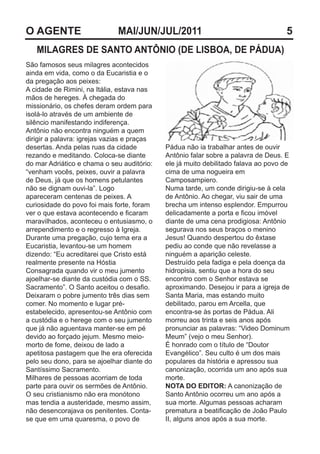O AGENTE                      MAI/JUN/JUL/2011                                      5
   MILAGRES DE SANTO ANTÔNIO (DE LISBOA, DE PÁDUA)
São famosos seus milagres acontecidos
ainda em vida, como o da Eucaristia e o
da pregação aos peixes:
A cidade de Rimini, na Itália, estava nas
mãos de hereges. À chegada do
missionário, os chefes deram ordem para
isolá-lo através de um ambiente de
silêncio manifestando indiferença.
Antônio não encontra ninguém a quem
dirigir a palavra: igrejas vazias e praças
desertas. Anda pelas ruas da cidade          Pádua não ia trabalhar antes de ouvir
rezando e meditando. Coloca-se diante        Antônio falar sobre a palavra de Deus. E
do mar Adriático e chama o seu auditório:    ele já muito debilitado falava ao povo de
“venham vocês, peixes, ouvir a palavra       cima de uma nogueira em
de Deus, já que os homens petulantes         Camposampiero.
não se dignam ouvi-la”. Logo                 Numa tarde, um conde dirigiu-se à cela
apareceram centenas de peixes. A             de Antônio. Ao chegar, viu sair de uma
curiosidade do povo foi mais forte, foram    brecha um intenso esplendor. Empurrou
ver o que estava acontecendo e ficaram       delicadamente a porta e ficou imóvel
maravilhados, aconteceu o entusiasmo, o      diante de uma cena prodigiosa: Antônio
arrependimento e o regresso à Igreja.        segurava nos seus braços o menino
Durante uma pregação, cujo tema era a        Jesus! Quando despertou do êxtase
Eucaristia, levantou-se um homem             pediu ao conde que não revelasse a
dizendo: “Eu acreditarei que Cristo está     ninguém a aparição celeste.
realmente presente na Hóstia                 Destruído pela fadiga e pela doença da
Consagrada quando vir o meu jumento          hidropisia, sentiu que a hora do seu
ajoelhar-se diante da custódia com o SS.     encontro com o Senhor estava se
Sacramento”. O Santo aceitou o desafio.      aproximando. Desejou ir para a igreja de
Deixaram o pobre jumento três dias sem       Santa Maria, mas estando muito
comer. No momento e lugar pré-               debilitado, parou em Arcella, que
estabelecido, apresentou-se Antônio com      encontra-se às portas de Pádua. Ali
a custódia e o herege com o seu jumento      morreu aos trinta e seis anos após
que já não aguentava manter-se em pé         pronunciar as palavras: “Video Dominum
devido ao forçado jejum. Mesmo meio-         Meum” (vejo o meu Senhor).
morto de fome, deixou de lado a              É honrado com o título de “Doutor
apetitosa pastagem que lhe era oferecida     Evangélico”. Seu culto é um dos mais
pelo seu dono, para se ajoelhar diante do    populares da história e apressou sua
Santíssimo Sacramento.                       canonização, ocorrida um ano após sua
Milhares de pessoas acorriam de toda         morte.
parte para ouvir os sermões de Antônio.      NOTA DO EDITOR: A canonização de
O seu cristianismo não era monótono          Santo Antônio ocorreu um ano após a
mas tendia a austeridade, mesmo assim,       sua morte. Algumas pessoas acharam
não desencorajava os penitentes. Conta-      prematura a beatificação de João Paulo
se que em uma quaresma, o povo de            II, alguns anos após a sua morte.
 