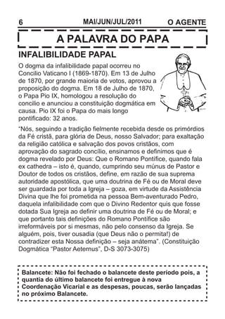 6                     MAI/JUN/JUL/2011              O AGENTE

             A PALAVRA DO PAPA
INFALIBILIDADE PAPAL
O dogma da infalibilidade papal ocorreu no
Concilio Vaticano I (1869-1870). Em 13 de Julho
de 1870, por grande maioria de votos, aprovou a
proposição do dogma. Em 18 de Julho de 1870,
o Papa Pio IX, homologou a resolução do
concilio e anunciou a constituição dogmática em
causa. Pio IX foi o Papa do mais longo
pontificado: 32 anos.
“Nós, seguindo a tradição fielmente recebida desde os primórdios
da Fé cristã, para glória de Deus, nosso Salvador; para exaltação
da religião católica e salvação dos povos cristãos, com
aprovação do sagrado concílio, ensinamos e definimos que é
dogma revelado por Deus: Que o Romano Pontífice, quando fala
ex cathedra – isto é, quando, cumprindo seu múnus de Pastor e
Doutor de todos os cristãos, define, em razão de sua suprema
autoridade apostólica, que uma doutrina de Fé ou de Moral deve
ser guardada por toda a Igreja – goza, em virtude da Assistência
Divina que lhe foi prometida na pessoa Bem-aventurado Pedro,
daquela infalibilidade com que o Divino Redentor quis que fosse
dotada Sua Igreja ao definir uma doutrina de Fé ou de Moral; e
que portanto tais definições do Romano Pontífice são
irreformáveis por si mesmas, não pelo consenso da Igreja. Se
alguém, pois, tiver ousadia (que Deus não o permita!) de
contradizer esta Nossa definição – seja anátema”. (Constituição
Dogmática “Pastor Aeternus”, D-S 3073-3075)


 Balancete: Não foi fechado o balancete deste período pois, a
 quantia do último balancete foi entregue à nova
 Coordenação Vicarial e as despesas, poucas, serão lançadas
 no próximo Balancete.
 