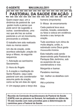 O AGENTE              MAI/JUN/JUL/2011                          7

   PASTORAL DA SAÚDE EM AÇÃO
Quero expor aqui, um a           homens (importante)
dinâmica de pastoral de que      5- Missa de encerramento
 gostei muito e penso que
pode servir de sugestão a        Cada pastoral leva seus
outras coordenadoras, uma        crachás, brasão, estandarte
vez que ele traz as outras       ou faixa e coloca em evidência
pastorais a um só movimento,     durante o seu tempo de
provocando a unidade.            oração.
O trabalho tem sido realizado    Tudo acontece num clima de
mais ou menos assim:             muita alegria, união, e,
                                 sobretudo como Deus gosta
Um dia de oração, onde           muuuuuita música.
acontece adoração ,oração do
terço e Missa, na seguinte       Este trabalho está sendo
sequencia.                       desenvolvido pela Pastoral da
                                 Paróquia São Jerônimo, sob
1- Adoração ao santíssimo        os auspícios de sua
Sacramento.                      coordenadora e vice;
2- Hora do Ângelo                Margarida e Isamar.
3- A oração e meditação do       Parabéns meninas.
Santo Rosário. (aqui cada
pastoral com seu coordenador     Ver melhor os detalhes com
assume parte da oração,          elas.
como se faz em dias de vigia)    Até a próxima
4- Um espaço para o terço dos    Giza



 Reunião da Comissão Arquidiocesana da Pastoral da Saúde
 (CAPS) com os párocos no Sumaré, foi realizada no último dia
 18 esta reunião com reais proveitos para a determinação de
 caminhos para a Pastoral da Saúde.
 