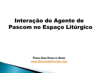 Interação do Agente de
Pascom no Espaço Litúrgico
Diácono Sérgio Ferreira de Almeida
www.diacsergioliturgia.com
 