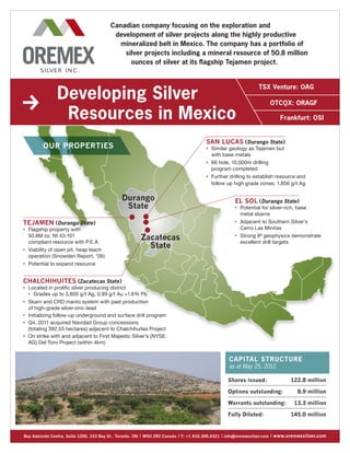 Canadian company focusing on the exploration and
                                             development of silver projects along the highly productive
                                               mineralized belt in Mexico. The company has a portfolio of
                                                silver projects including a mineral resource of 50.8 million
                                                  ounces of silver at its flagship Tejamen project.




                  Developing Silver
                                                                                                                   TSX Venture: OAG  

                                                                                                                        OTCQX: ORAGF 

                   Resources in Mexico                                                                                       Frankfurt: OSI


                                                                                     SAN LUCAS ( Durango State )
           Our Properties                                                            	
                                                                                     •    S
                                                                                           imilar geology as Tejamen but 
                                                                                          with base metals
                                                                                     	
                                                                                     •    6
                                                                                           6 hole, 10,000m drilling 
                                                                                          program completed
                                                                                     	
                                                                                     •    F
                                                                                           urther drilling to establish resource and
                                                                                          follow up high grade zones, 1,856 g/t Ag

                                               Durango                                               EL SOL ( Durango State )
                                                State                                                	
                                                                                                     •    P
                                                                                                           otential for silver-rich, base 
                                                                                                          metal skarns
                                                                                                     	   A
                                                                                                           djacent to Southern Silver’s 
TEJAMEN ( Durango State )                                                                            •

	
•    F
      lagship property with                                                                             Cerro Las Minitas
     50.8M oz. NI 43-101 
     compliant resource with P.E.A
                                                       Zacatecas                                     	
                                                                                                     •    S
                                                                                                           trong IP geophysics demonstrate
                                                                                                          excellent drill targets
	
•    V
      iability of open pit, heap leach 
                                                         State
     operation (Snowden Report, ‘06)
	
•    Potential to expand resource


CHALCHIHUITES (Zacatecas State )
	
•    L
      ocated in prolific silver producing district
     	
     •  G
         rades up to 3,800 g/t Ag, 0.99 g/t Au +1.6% Pb
	
•   S
     karn and CRD manto system with past production 
    of high-grade silver-zinc-lead
• I
 	 nitializing follow-up underground and surface drill program

• Q
 	  4, 2011 acquired Navidad Group concessions 
    (totaling 392.53 hectares) adjacent to Chalchihuites Project
•	  n strike with and adjacent to First Majestic Silver’s (NYSE:
    O
    AG) Del Toro Project (within 4km)


                                                                                                  Ca p i ta l S t ru ct u r e
                                                                                                  as at May 25, 2012

                                                                                                 Shares issued:	                  122.8 million

                                                                                                 Options outstanding:	                8.9 million

                                                                                                 Warrants outstanding:	             13.3 million

                                                                                                 Fully Diluted:	                  145.0 million


Bay Adelaide Centre, Suite 1200, 333 Bay St., Toronto, ON | M5H 2R2 Canada | T: +1 416.309.4321 | info@oremexsilver.com | www.oremexsilver.com
 