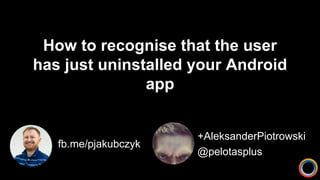 How to recognise that the user
has just uninstalled your Android
app
fb.me/pjakubczyk
+AleksanderPiotrowski
@pelotasplus
 