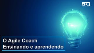 O Agile Coach
Ensinando e aprendendo
 