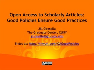 Open Access to Scholarly Articles:
Good Policies Ensure Good Practices
Jill Cirasella
The Graduate Center, CUNY
jcirasella@gc.cuny.edu
Slides at: http://tinyurl.com/OAGoodPolicies

 