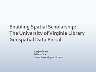 Enabling Spatial Scholarship: The University of Virginia Library  Geospatial Data Portal Joseph Gilbert Scholars’ Lab University of Virginia Library 