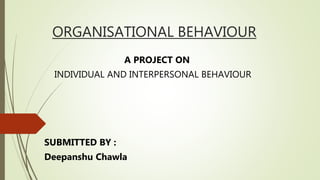 ORGANISATIONAL BEHAVIOUR
A PROJECT ON
INDIVIDUAL AND INTERPERSONAL BEHAVIOUR
SUBMITTED BY :
Deepanshu Chawla
 