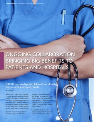 ONGOING COLLABORATION
BRINGING BIG BENEFITS TO
PATIENTS AND HOSPITALS
»  A magazine for and about Oregon Community Hospitals.
OAHHS partnership with Allevant has already
shown some promising results
14
hospital hadn’t had a swing
bed patient in more than a year.
What’s more, the hospital had
open beds in its Medical Services
Inpatient Unit and had the
capacity to accept more patients
—but it wasn’t.
“I began to ask, ‘How can we
utilize our capacity to alleviate
census challenges at Salem
Salem Health West Valley Hospital,
a critical access hospital in Dallas,
Oregon, that is part of Salem Health,
has had a swing bed program for
quitesometime.CreatedbyMedicare,
theprogramaimstoincreasepatient
access to post-acute, skilled nursing
facility-level care in rural hospitals.
Yet when nurse manager Shane
Emmert arrived in 2016, the
By Jon Bell
 
