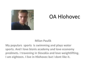 OA Hlohovec
Milan Paulík
My populars sports is swimming and plays water
sports. And I love biznis academy and love economy
predmets. I travening in Slovakia and love weightlifting.
I am eighteen. I live in Hlohovec but I dont like it.
 
