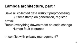 Lambda architecture, part 1
Save all collected data without preprocessing
But timestamp on generation, register,
arrival
Rerun everything downstream on code change
Human fault tolerance
In conflict with privacy management?
12
 
