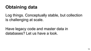 Obtaining data
Log things. Conceptually stable, but collection
is challenging at scale.
Have legacy code and master data in
databases? Let us have a look.
15
 