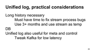 Unified log, practical considerations
Long history necessary
Must have time to fix stream process bugs
Use 3+ months and use stream as temp
DB
Unified log also useful for meta and control
Tweak Kafka for low latency
26
 