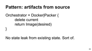 Pattern: artifacts from source
Orchestrator = Docker|Packer {
delete current
return Image(desired)
}
No state leak from existing state. Sort of.
33
 