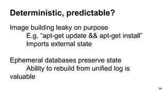 Deterministic, predictable?
Image building leaky on purpose
E.g. “apt-get update && apt-get install”
Imports external state
Ephemeral databases preserve state
Ability to rebuild from unified log is
valuable
34
 