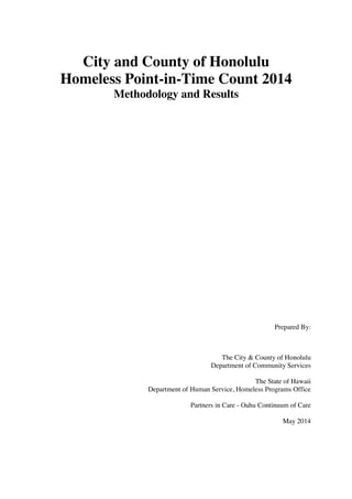 City and County of Honolulu
Homeless Point-in-Time Count 2014
Methodology and Results
Prepared By:
The City & County of Honolulu
Department of Community Services
The State of Hawaii
Department of Human Service, Homeless Programs Office
Partners in Care - Oahu Continuum of Care
May 2014
 