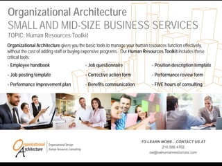 Organizational Architecture
SMALL AND MID-SIZE BUSINESS SERVICES
TOPIC: Human Resources Toolkit
TO LEARN MORE…CONTACT US AT
216.586.4762
oa@oahumanresources.com
Organizational Architecture gives you the basic tools to manage your human resources function effectively,
without the cost of adding staff or buying expensive programs. Our Human Resources Toolkit includes these
critical tools:
- Employee handbook - Job questionnaire - Position description template
- Job posting template - Corrective action form - Performance review form
- Performance improvement plan - Benefits communication - FIVE hours of consulting
 