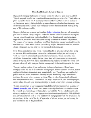 Oahu Real Estate: A Haven in Heaven

If you are looking up the long list of Hawaii homes for sale, it is quite easy to get lost.
There is so much to offer and every island has something special to offer. This is where a
place like Oahu stands out. A true representation of Hawaii, Oahu is rich in culture as
well as natural scenery. Being in Oahu, you can always go ahead and explore other parts
of Hawaii quite easily. Oahu is well connected to most Hawaiian Islands making every
part of this region accessible.

However, before you go ahead and purchase Oahu real estate, there are a few questions
you need to answer. Firstly, are you a first-timer when it comes to real estate buying? If
you are, you will need some professional help. Even though people may have decent
experience in real estate deals, they often look up to realtors or attorneys for guidance.
The process of buying real estate has a lot of finer details that may go unnoticed from the
untrained eye. This is where realtors can be really helpful. They understand the nuances
of real estate deals and can help you out immensely in this respect.

Even if you are not a first time buyer, you must be able to get perspective before going
for any deal. First and foremost, you need to chalk out the budget you are looking to
work on. This will automatically cancel out a lot of options. This is one of the most
significant factors when looking for real estate. You will come across lucrative deals
almost every day. However, if you are not financially prepared to bid for the home, a lot
of good offers will whiz past you. Get the money ready before making any further plans.

There are various options if you are looking for financial assistance. Home loans,
mortgage loans, etc. are all available for willing buyers. In this scenario, however, do not
get floored by interest rates that seem unrealistically low. These loans are usually short
period ones and do not make sense for many buyers. Read every single detail in the
mortgage document before you sign anything. There is often fine print or legal jargon
that many individuals miss. These factors can play a major role in your financing so you
cannot take a risk. Ask your attorney or realtor to give it a read before you sign anything.

There is no substitute to knowledge and the right kind of information when speaking of
Hawaii homes for sale. Whether you choose to take legal assistance or handle the deal
by yourself, good knowledge of the market is unavoidable. Put in a lot of research into
the sector and you will get a clear idea of the common trends and patterns. This will help
you get various factors such as your credit report, mortgage approval, etc. streamlined for
the purchase. At the end of the day, if a paradise of a home is what you are looking for,
you will need to put in the groundwork.
 