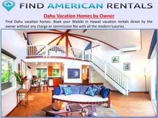 Oahu Vacation Homes by Owner
Find Oahu vacation homes. Book your Waikiki in Hawaii vacation rentals direct by the
owner without any charge or commission fee with all the modern luxuries.
 