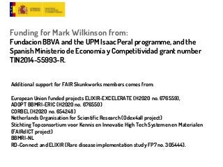 Funding for Mark Wilkinson from:
Fundacion BBVA and the UPM Isaac Peral programme, and the
Spanish Ministerio de Economía y Competitividad grant number
TIN2014-55993-R.
Additional support for FAIR Skunkworks members comes from:
European Union funded projects ELIXIR-EXCELERATE (H2020 no. 676559),
ADOPT BBMRI-ERIC (H2020 no. 676550)
CORBEL (H2020 no. 654248)
Netherlands Organisation for Scientific Research (Odex4all project)
Stichting Topconsortium voor Kennis en Innovatie High Tech Systemen en Materialen
(FAIRdICT project)
BBMRI-NL
RD-Connect and ELIXIR (Rare disease implementation study FP7 no. 305444).
 
