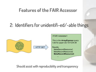 Features of the FAIR Accessor
1: There is no API
GET
Interpret the Metadata
Select the desired Resource
GET
ANY Web agent can explore/index a FAIR Accessor
(e.g. Google)
An agent that understands globally-accepted vocabularies
can explore it “intelligently”
 