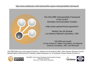 http://www.slideshare.net/hvdsomp/the-oaiore-interoperability-framework




                                                        The OAI-ORE Interoperability Framework
                                                                     in the current
                                                           Scholarly Communication Context

                                                           <http://www.openarchives.org/ore/toc>

                                                                  Herbert Van de Sompel
                                                           Los Alamos National Laboratory, USA


                                                                     OAI-ORE was funded
                                                       by the Andrew W. Mellon Foundation, the National
                                                            Science Foundation, JISC, and Microsoft


The ORE Editors are: Carl Lagoze (Cornell U.), Herbert Van de Sompel (LANL), Pete Johnston (Eduserv Found.),
Michael Nelson (Old Dominion University), Robert Sanderson (U. of Liverpool), Simeon Warner (Cornell U.)

                          OAI-ORE in the Current Scholarly Communication Context
                                            Herbert Van de Sompel
                                    OAI6, June 17 2009, Geneva, Switzerland
 