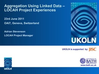 UKOLN is supported  by: Aggregation Using Linked Data – LOCAH Project Experiences 23rd June 2011 OAI7, Geneva, Switzerland Adrian Stevenson LOCAH Project Manager 
