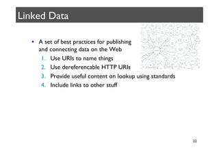 Linked Data	


   •  A set of best practices for publishing 
      and connecting data on the Web	

       1.  Use URIs to name things	

       2.  Use dereferencable HTTP URIs	

       3.  Provide useful content on lookup using standards	

       4.  Include links to other stuff	





                                                                 22	

 
