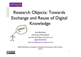 Research Objects: Towards
Exchange and Reuse of Digital
         Knowledge 	

                            Sean Bechhofer 	

                        University of Manchester   	

                  sean.bechhofer@manchester.ac.uk      	

                            @seanbechhofer     	

                  http://humblyreport.wordpress.com      	


   CERN Workshop on Innovations in Scholarly Communication (OAI7), Geneva,
                                  22/6/11 	

                                                                             1	

 