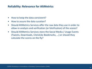 CERN Workshop on Innovations in Scholarly Communication (OAI8)
Reliability: Relevance for AltMetrics
• How to keep the data consistent?
• How to assure the data curation?
• Should AltMetrics Services offer the raw data they use in order to
allow re-analysis and verification (or falsification) of the scores?
• Should AltMetrics Services store the Social Media / Usage Events
(Tweets, Downloads, CiteULike Bookmarks, …) or should they
calculate the scores on the fly?
10
 