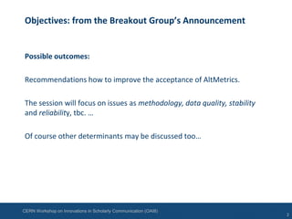CERN Workshop on Innovations in Scholarly Communication (OAI8)
Objectives: from the Breakout Group’s Announcement
Possible outcomes:
Recommendations how to improve the acceptance of AltMetrics.
The session will focus on issues as methodology, data quality, stability
and reliability, tbc. …
Of course other determinants may be discussed too…
2
 