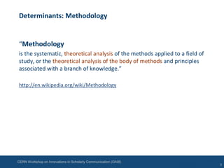 CERN Workshop on Innovations in Scholarly Communication (OAI8)
Determinants: Methodology
“Methodology
is the systematic, theoretical analysis of the methods applied to a field of
study, or the theoretical analysis of the body of methods and principles
associated with a branch of knowledge.”
http://en.wikipedia.org/wiki/Methodology
3
 