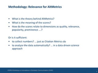 CERN Workshop on Innovations in Scholarly Communication (OAI8)
Methodology: Relevance for AltMetrics
• What is the theory behind AltMetrics?
• What is the meaning of the scores?
• How do the scores relate to dimensions as quality, relevance,
popularity, prominence ….?
Or is it sufficient:
• to collect numbers? … just as Citation Metrics do
• to analyze the data automatically? … in a data driven science
approach
4
 