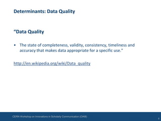 CERN Workshop on Innovations in Scholarly Communication (OAI8)
Determinants: Data Quality
“Data Quality
• The state of completeness, validity, consistency, timeliness and
accuracy that makes data appropriate for a specific use.”
http://en.wikipedia.org/wiki/Data_quality
5
 
