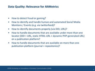 CERN Workshop on Innovations in Scholarly Communication (OAI8)
Data Quality: Relevance for AltMetrics
• How to detect fraud or gaming?
• How to identify and handle human and automated Social Media
Mentions / Events (e.g. via twitterfeed)?
• How to identify documents properly (via DOI, URL)?
• How to handle documents that are available under more than one
locator (DOI + URL, static HTML-URL + dynamic PHP-generated URL)
on a publication platform?
• How to handle documents that are available on more than one
publication platform (journal + repositories)?
6
 